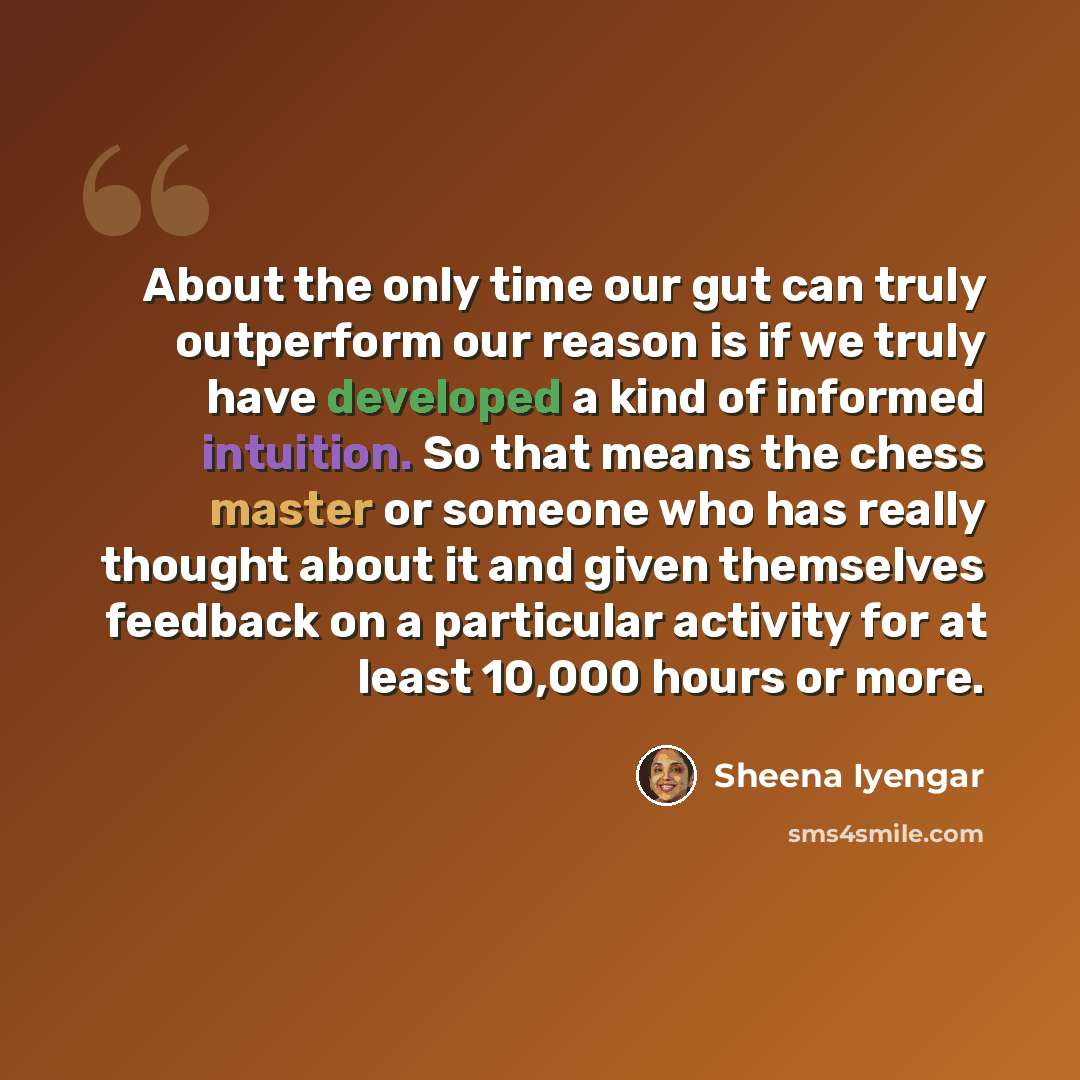 “About the only time our gut can truly outperform our reason is if we truly have developed a kind of informed intuition. So that means the chess master or someone who has really thought about it and given themselves feedback on a particular activity for at least 10,000 hours or more.” quote by Sheena Iyengar