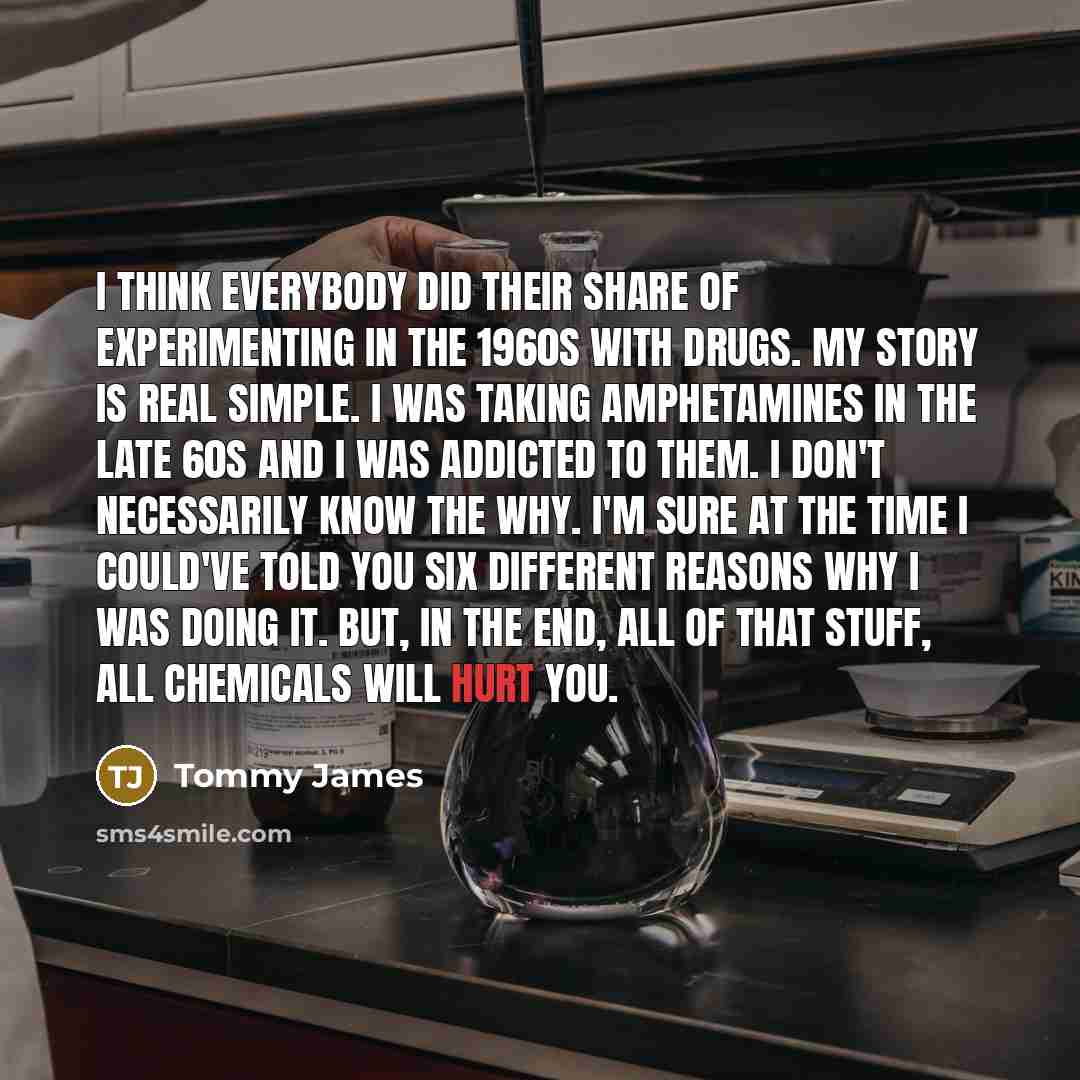 “I think everybody did their share of experimenting in the 1960s with drugs. My story is real simple. I was taking amphetamines in the late 60s and I was addicted to them. I don't necessarily know the why. I'm sure at the time I could've told you six different reasons why I was doing it. But, in…” quote by Tommy James