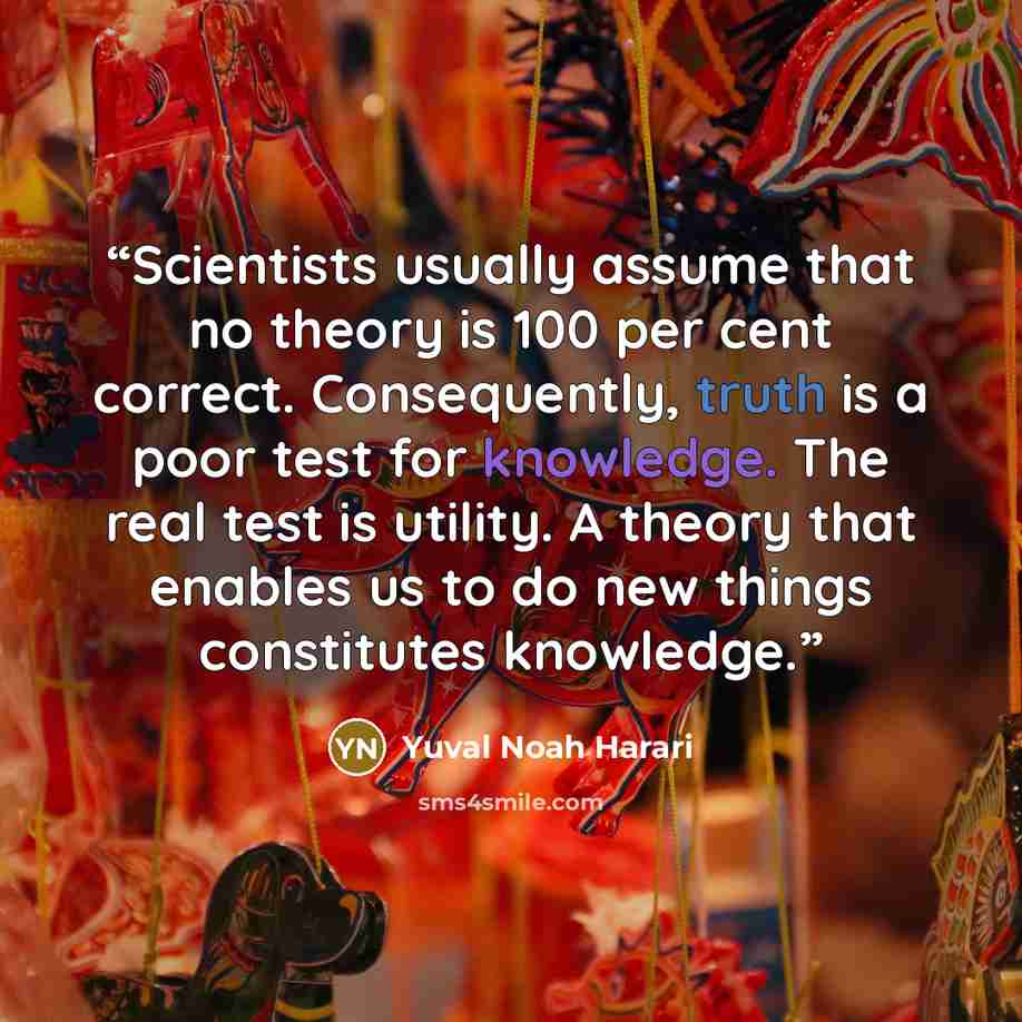“Scientists usually assume that no theory is 100 per cent correct. Consequently, truth is a poor test for knowledge. The real test is utility. A theory that enables us to do new things constitutes knowledge.” quote by Yuval Noah Harari