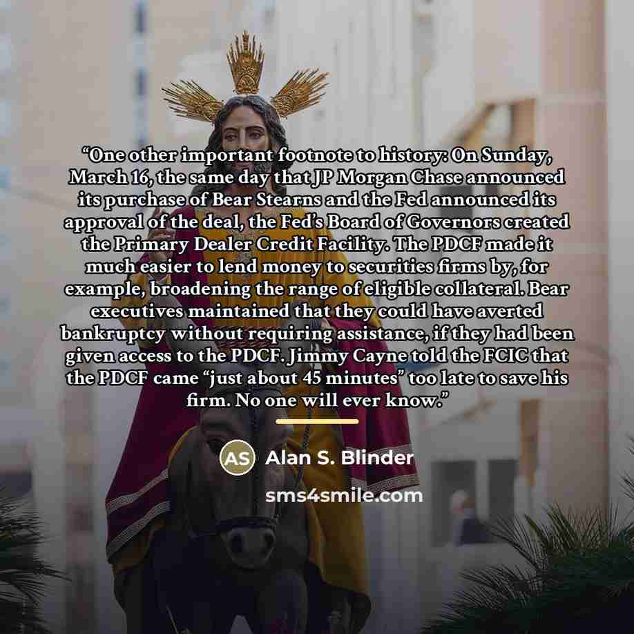 “One other important footnote to history: On Sunday, March 16, the same day that JP Morgan Chase announced its purchase of Bear Stearns and the Fed announced its approval of the deal, the Fed’s Board of Governors created the Primary Dealer Credit Facility. The PDCF made it much easier to lend money…” quote by Alan S. Blinder
