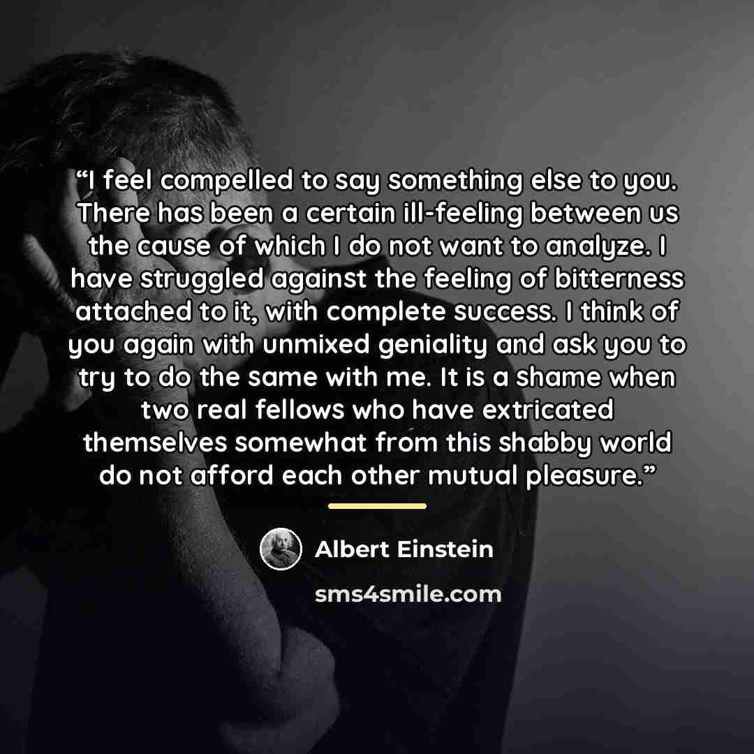 “I feel compelled to say something else to you. There has been a certain ill-feeling between us the cause of which I do not want to analyze. I have struggled against the feeling of bitterness attached to it, with complete success. I think of you again with unmixed geniality and ask you to try to do…” quote by Albert Einstein