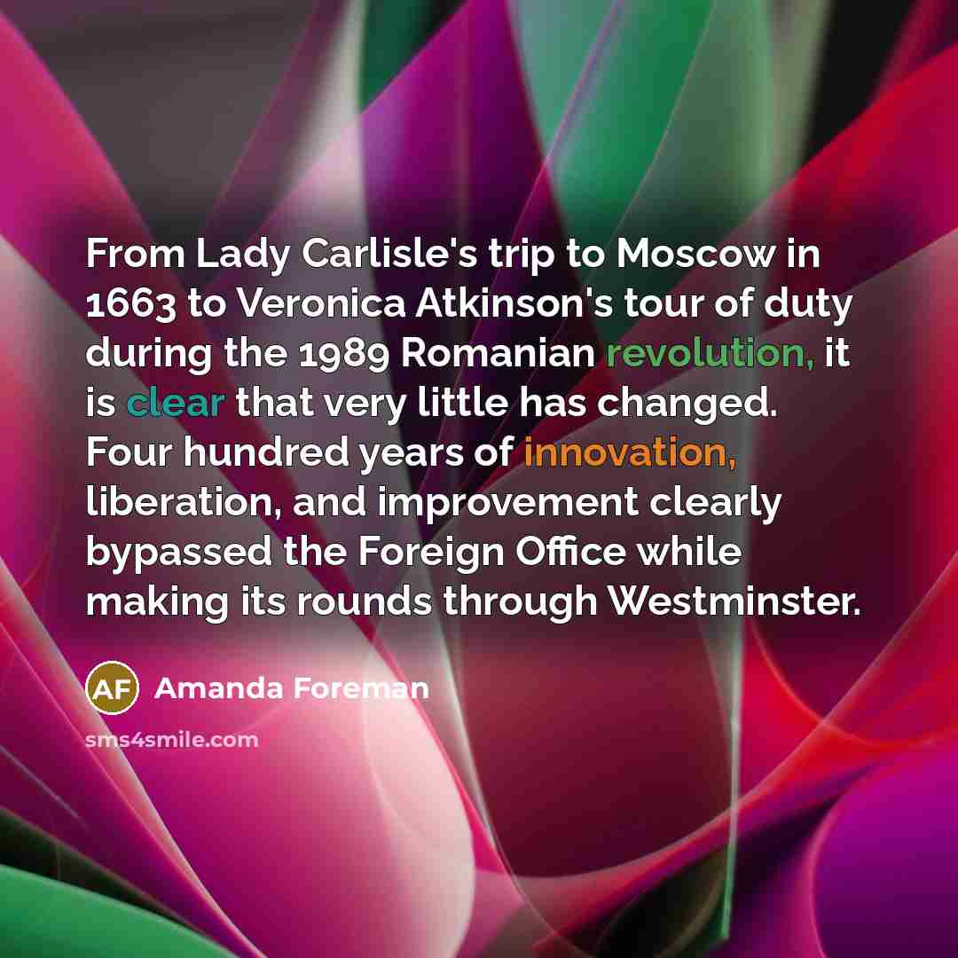 “From Lady Carlisle's trip to Moscow in 1663 to Veronica Atkinson's tour of duty during the 1989 Romanian revolution, it is clear that very little has changed. Four hundred years of innovation, liberation, and improvement clearly bypassed the Foreign Office while making its rounds through…” quote by Amanda Foreman