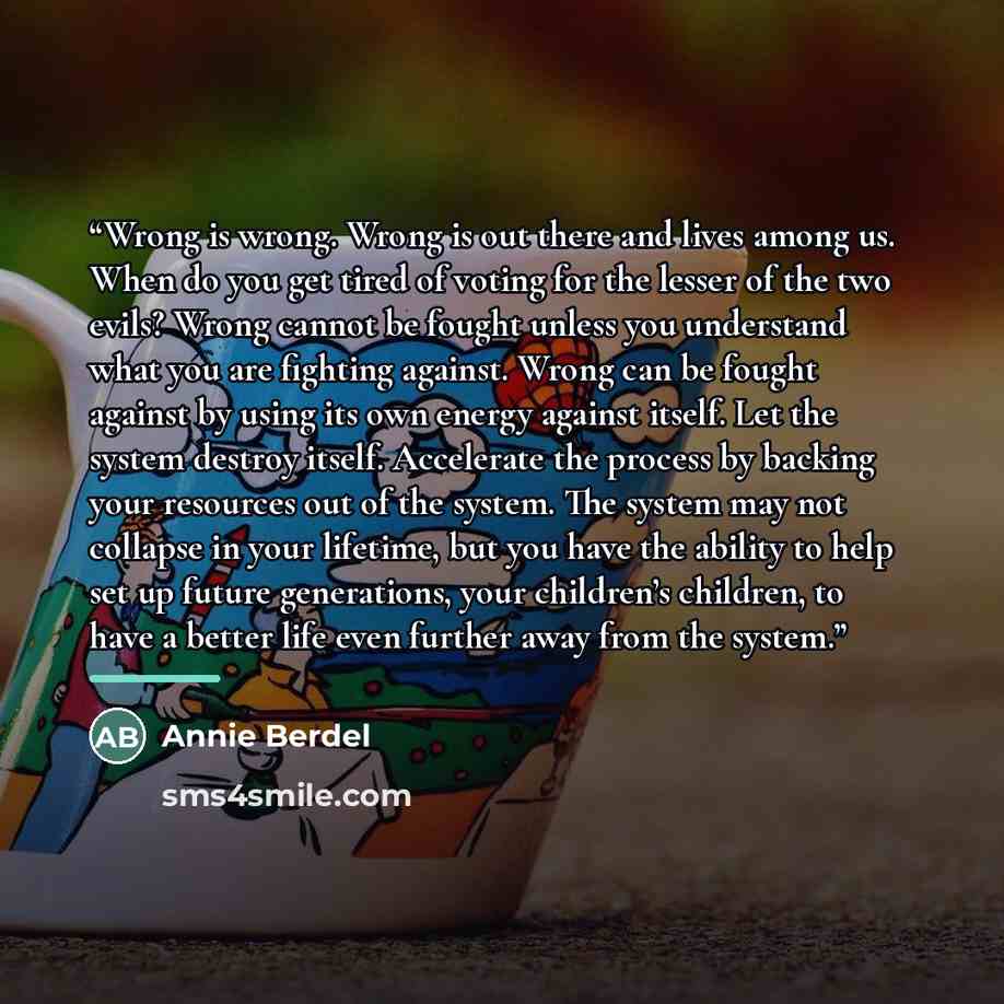 “Wrong is wrong. Wrong is out there and lives among us. When do you get tired of voting for the lesser of the two evils? Wrong cannot be fought unless you understand what you are fighting against. Wrong can be fought against by using its own energy against itself. Let the system destroy itself…” quote by Annie Berdel