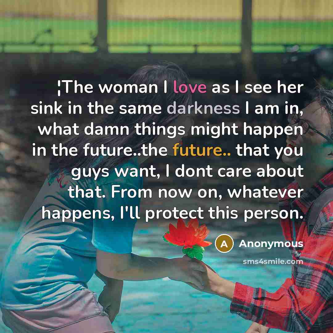 “¦The woman I love as I see her sink in the same darkness I am in, what damn things might happen in the future..the future.. that you guys want, I dont care about that. From now on, whatever happens, I'll protect this person.” quote by Anonymous