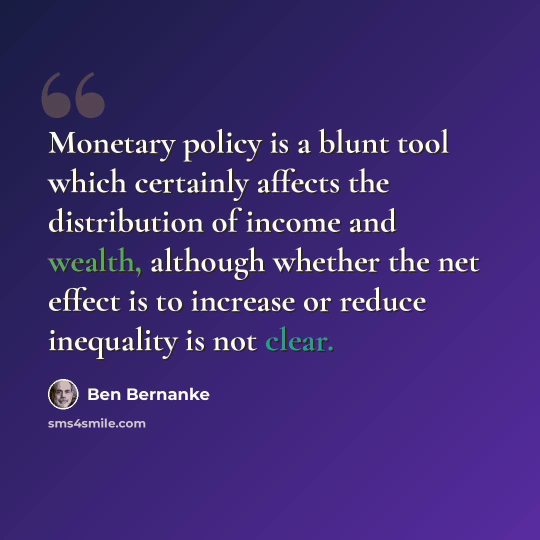 “Monetary policy is a blunt tool which certainly affects the distribution of income and wealth, although whether the net effect is to increase or reduce inequality is not clear.” quote by Ben Bernanke