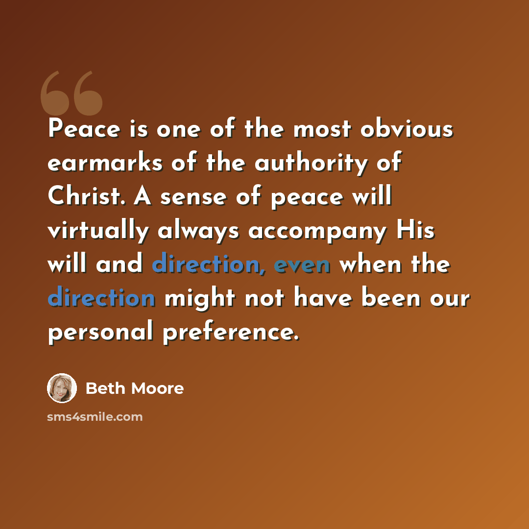 “Peace is one of the most obvious earmarks of the authority of Christ. A sense of peace will virtually always accompany His will and direction, even when the direction might not have been our personal preference.” quote by Beth Moore