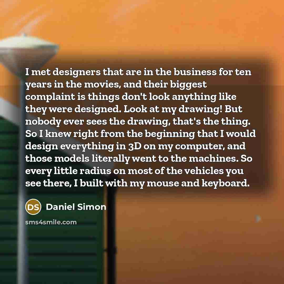 “I met designers that are in the business for ten years in the movies, and their biggest complaint is things don't look anything like they were designed. Look at my drawing! But nobody ever sees the drawing, that's the thing. So I knew right from the beginning that I would design everything in 3D…” quote by Daniel Simon