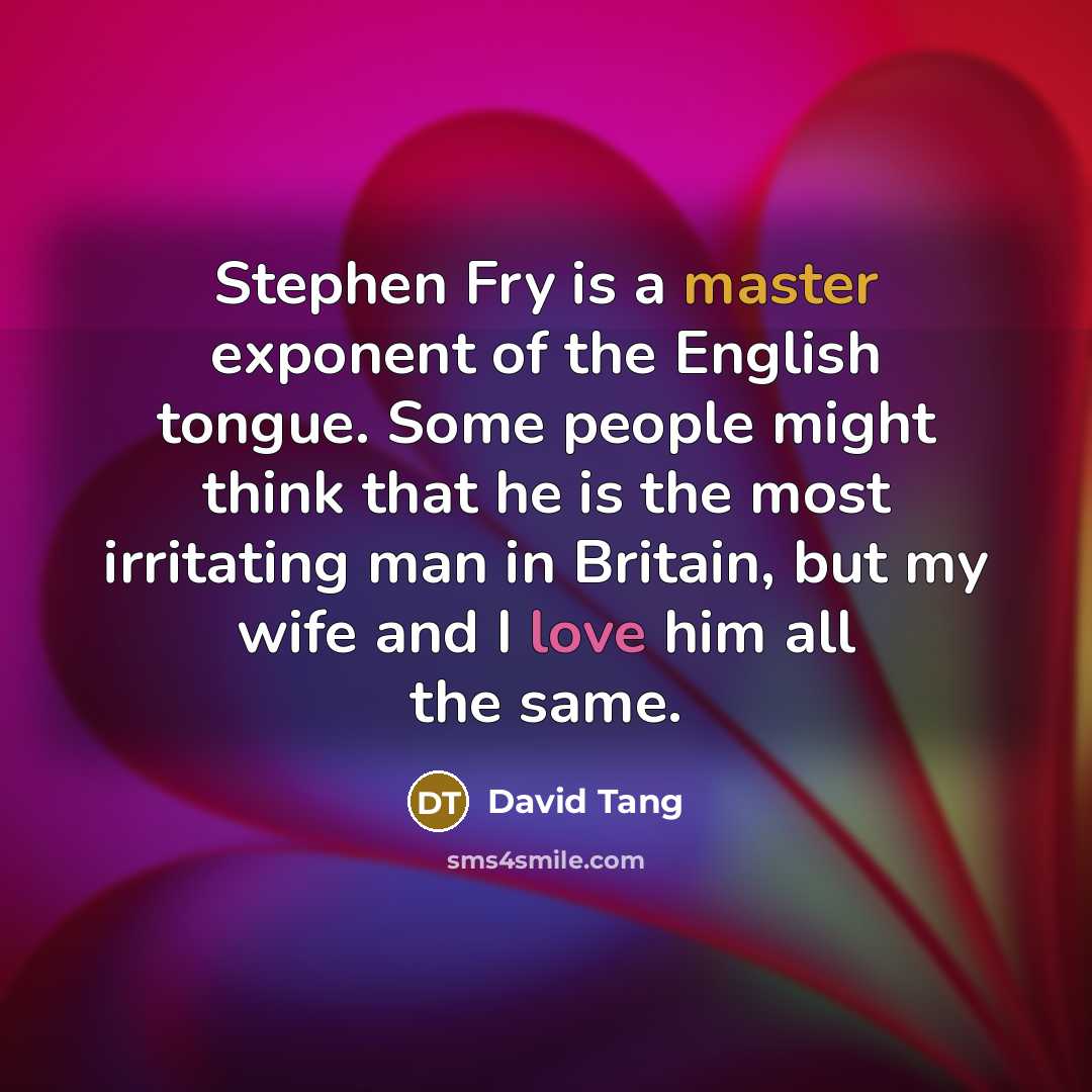 “Stephen Fry is a master exponent of the English tongue. Some people might think that he is the most irritating man in Britain, but my wife and I love him all the same.” quote by David Tang
