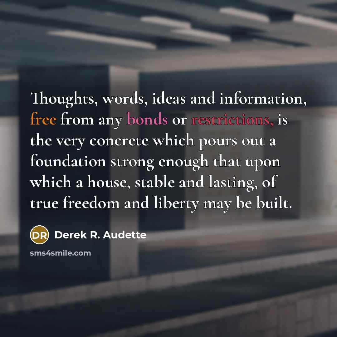 “Thoughts, words, ideas and information, free from any bonds or restrictions, is the very concrete which pours out a foundation strong enough that upon which a house, stable and lasting, of true freedom and liberty may be built.” quote by Derek R. Audette