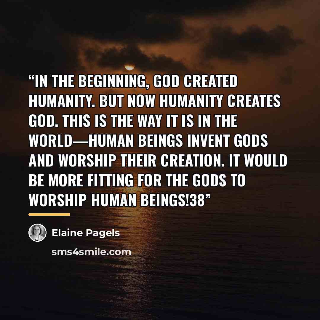 “In the beginning, God created humanity. But now humanity creates God. This is the way it is in the world—human beings invent gods and worship their creation. It would be more fitting for the gods to worship human beings!38” quote by Elaine Pagels