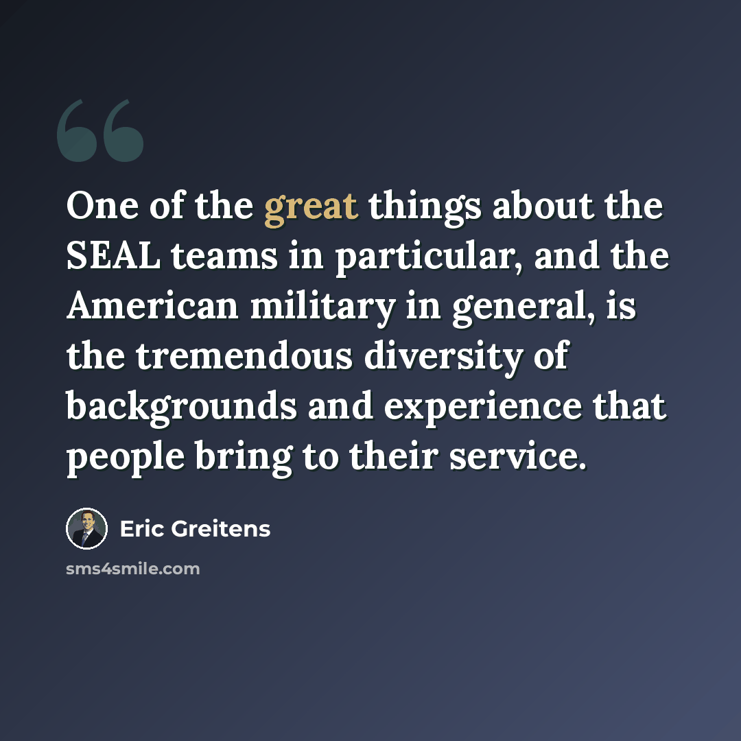 “One of the great things about the SEAL teams in particular, and the American military in general, is the tremendous diversity of backgrounds and experience that people bring to their service.” quote by Eric Greitens