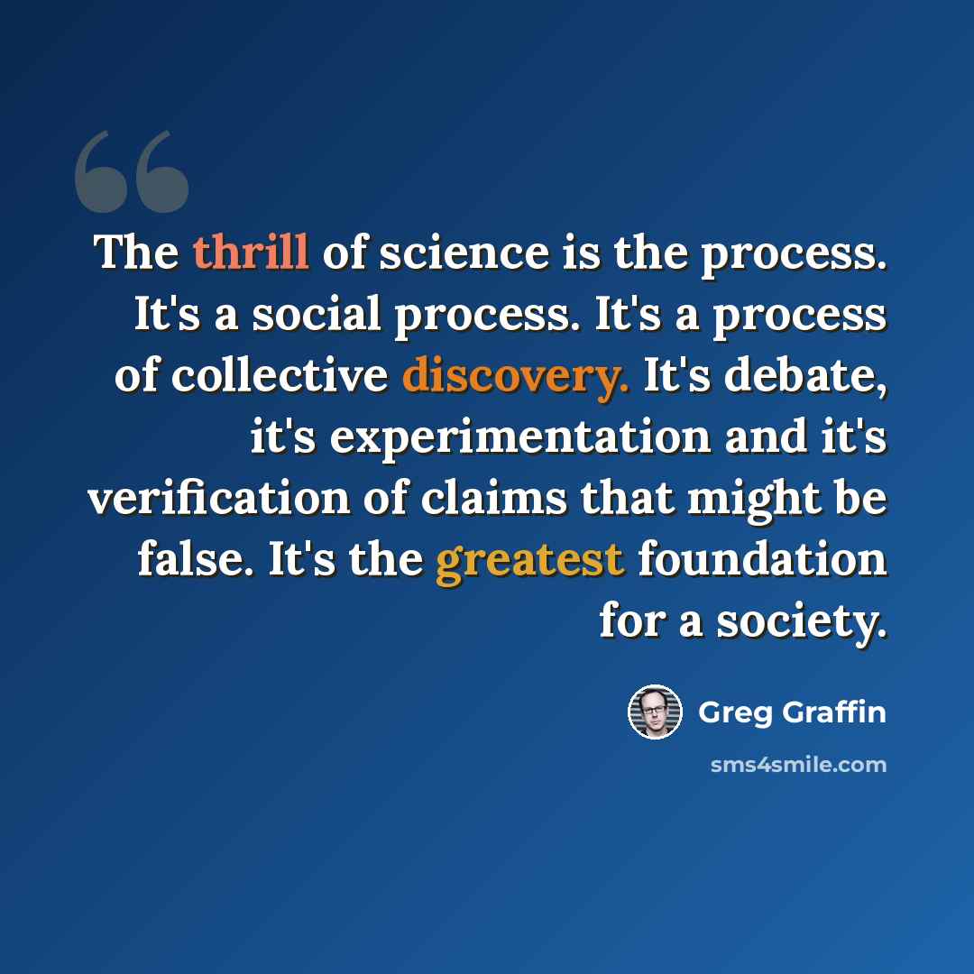 “The thrill of science is the process. It's a social process. It's a process of collective discovery. It's debate, it's experimentation and it's verification of claims that might be false. It's the greatest foundation for a society.” quote by Greg Graffin