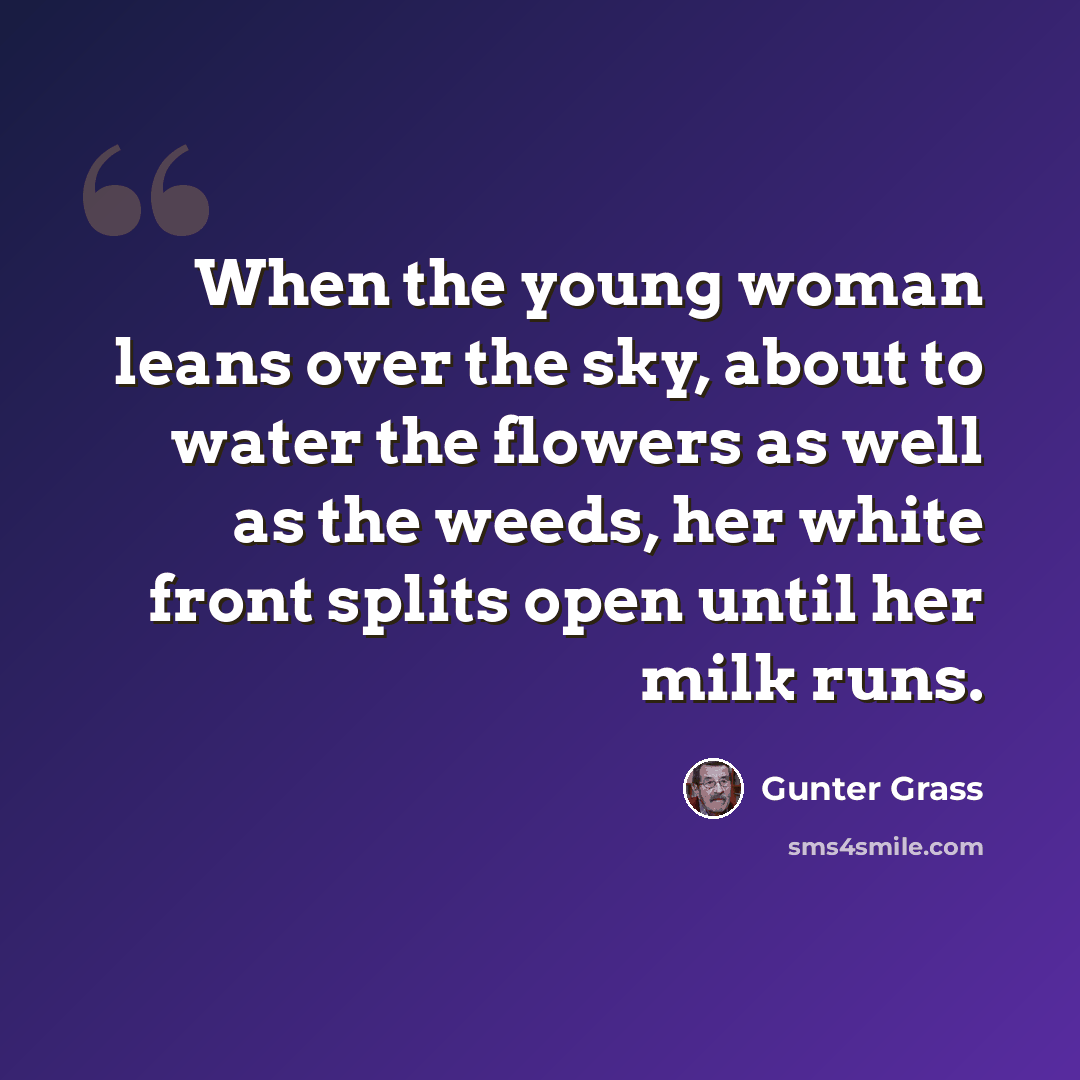 “When the young woman leans over the sky, about to water the flowers as well as the weeds, her white front splits open until her milk runs.” quote by Gunter Grass