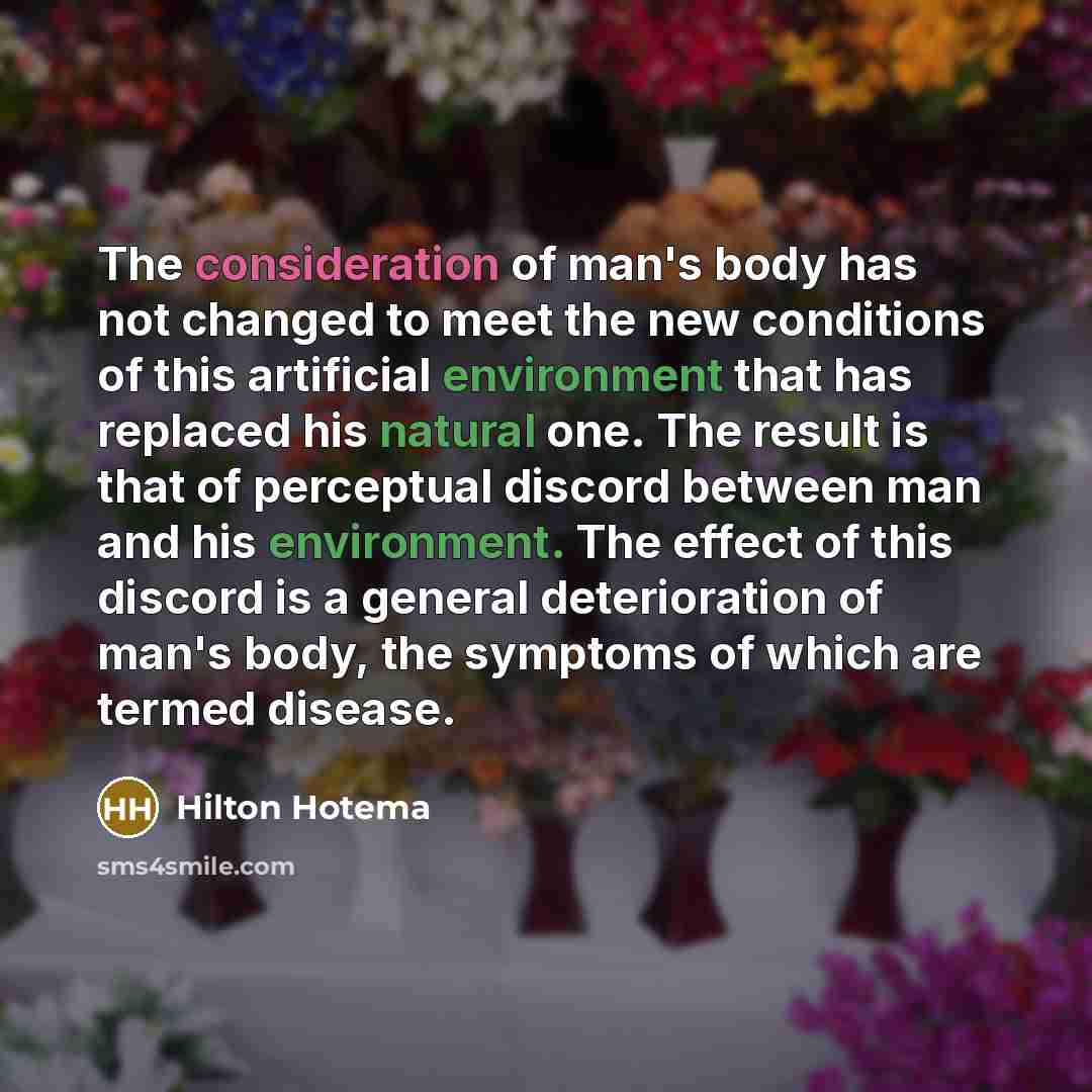 “The consideration of man's body has not changed to meet the new conditions of this artificial environment that has replaced his natural one. The result is that of perceptual discord between man and his environment. The effect of this discord is a general deterioration of man's body, the symptoms…” quote by Hilton Hotema