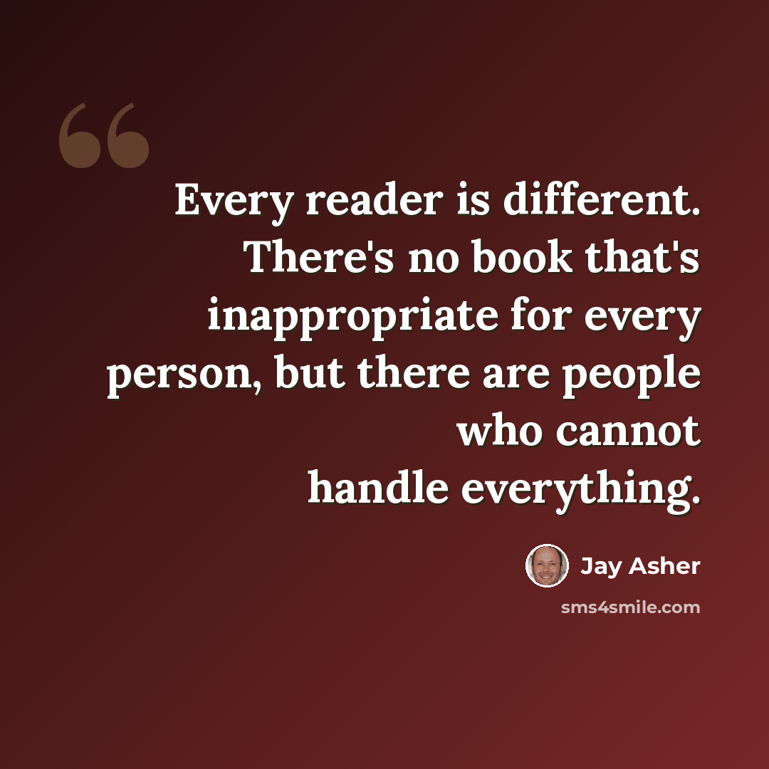 “Every reader is different. There's no book that's inappropriate for every person, but there are people who cannot handle everything.” quote by Jay Asher