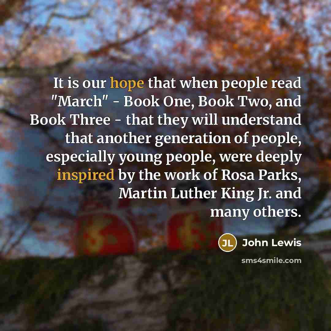 “It is our hope that when people read "March" - Book One, Book Two, and Book Three - that they will understand that another generation of people, especially young people, were deeply inspired by the work of Rosa Parks, Martin Luther King Jr. and many others.” quote by John Lewis