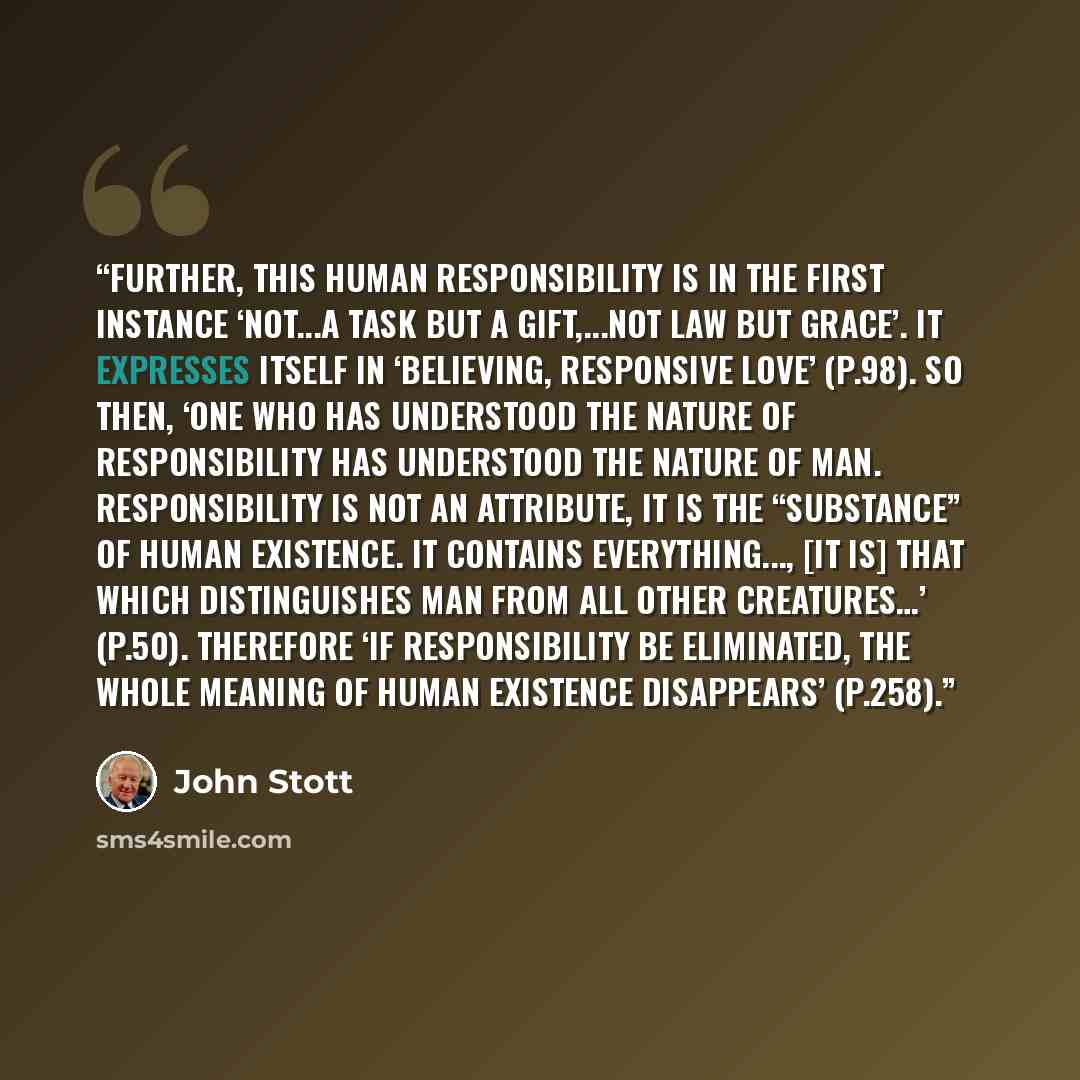 “Further, this human responsibility is in the first instance ‘not...a task but a gift,...not law but grace’. It expresses itself in ‘believing, responsive love’ (p.98). So then, ‘one who has understood the nature of responsibility has understood the nature of man. Responsibility is not an…” quote by John Stott