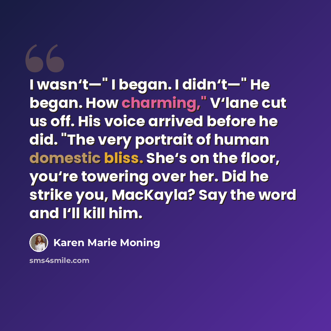 “I wasn‘t—" I began. I didn‘t—" He began. How charming," V‘lane cut us off. His voice arrived before he did. "The very portrait of human domestic bliss. She‘s on the floor, you‘re towering over her. Did he strike you, MacKayla? Say the word and I‘ll kill him.” quote by Karen Marie Moning