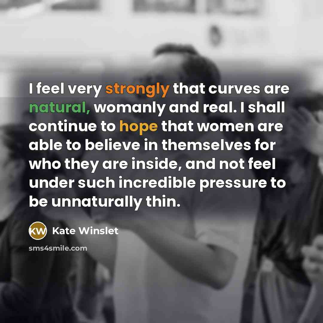 “I feel very strongly that curves are natural, womanly and real. I shall continue to hope that women are able to believe in themselves for who they are inside, and not feel under such incredible pressure to be unnaturally thin.” quote by Kate Winslet