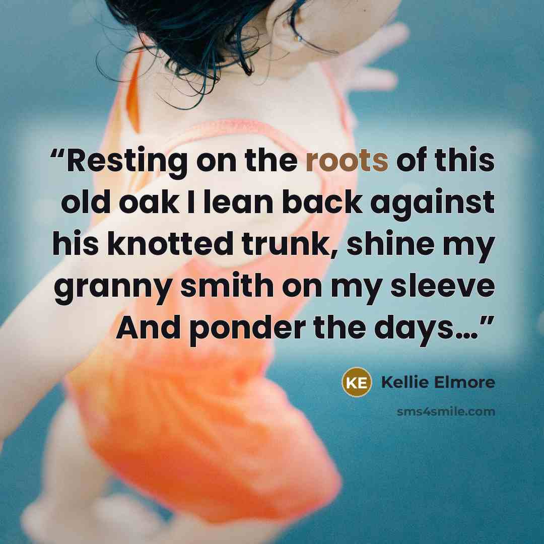 “Resting on the roots of this old oak I lean back against his knotted trunk, shine my granny smith on my sleeve And ponder the days…” quote by Kellie Elmore