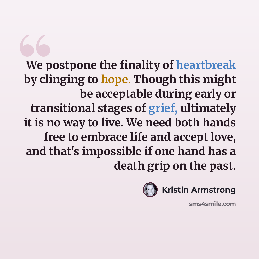 “We postpone the finality of heartbreak by clinging to hope. Though this might be acceptable during early or transitional stages of grief, ultimately it is no way to live. We need both hands free to embrace life and accept love, and that's impossible if one hand has a death grip on the past.” quote by Kristin Armstrong
