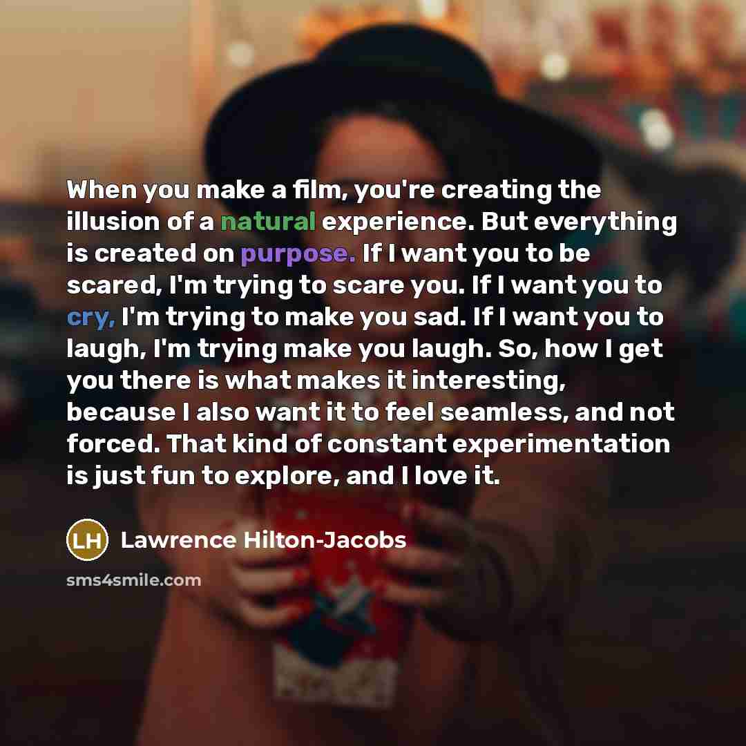 “When you make a film, you're creating the illusion of a natural experience. But everything is created on purpose. If I want you to be scared, I'm trying to scare you. If I want you to cry, I'm trying to make you sad. If I want you to laugh, I'm trying make you laugh. So, how I get you there is…” quote by Lawrence Hilton-Jacobs