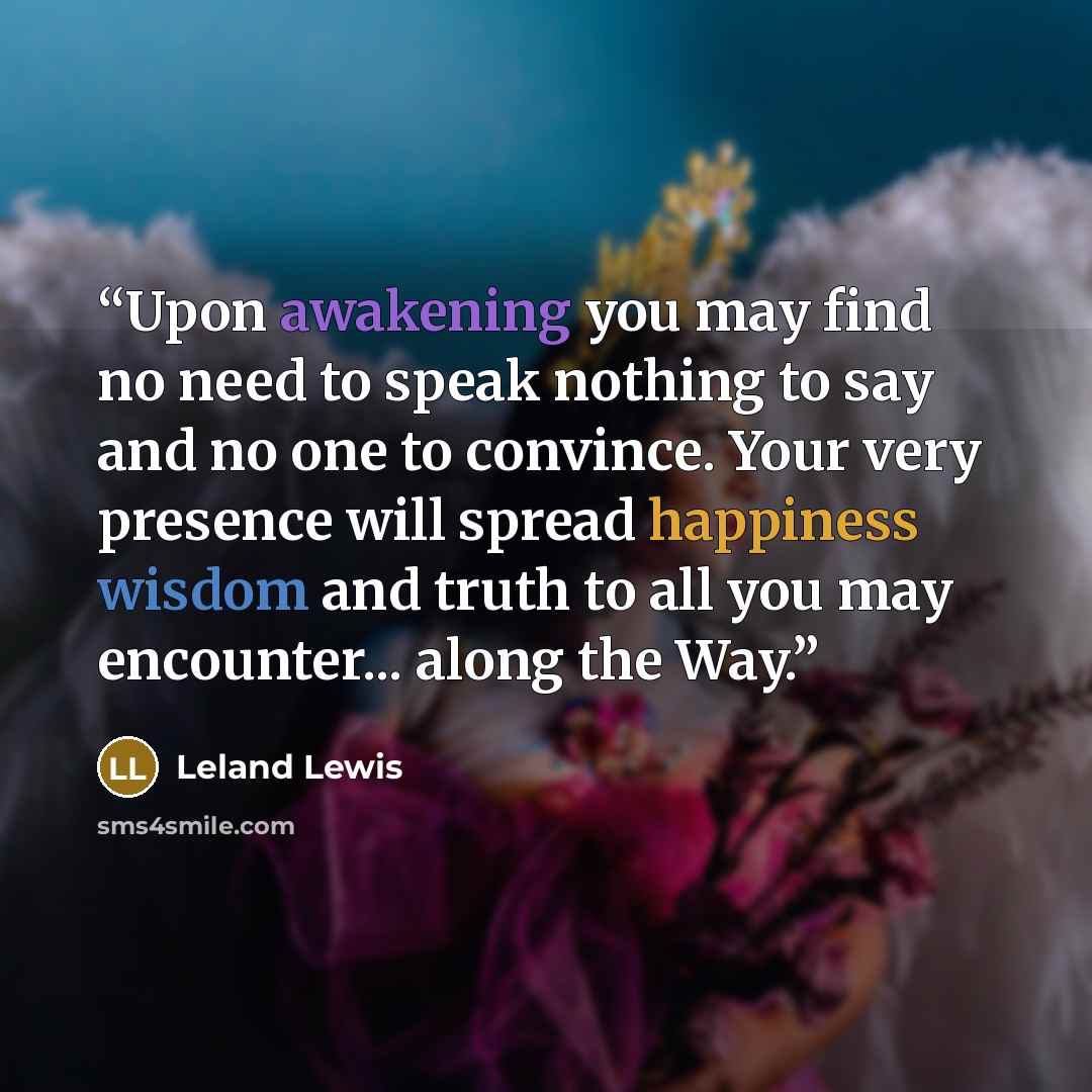 “Upon awakening you may find no need to speak nothing to say and no one to convince. Your very presence will spread happiness wisdom and truth to all you may encounter... along the Way.” quote by Leland Lewis