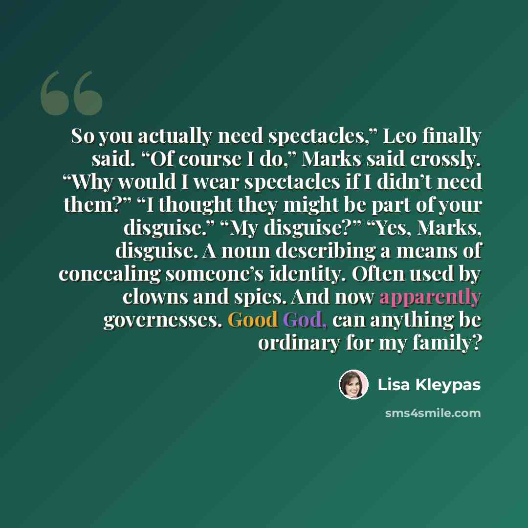 “So you actually need spectacles,” Leo finally said. “Of course I do,” Marks said crossly. “Why would I wear spectacles if I didn’t need them?” “I thought they might be part of your disguise.” “My disguise?” “Yes, Marks, disguise. A noun describing a means of concealing someone’s identity. Often…” quote by Lisa Kleypas
