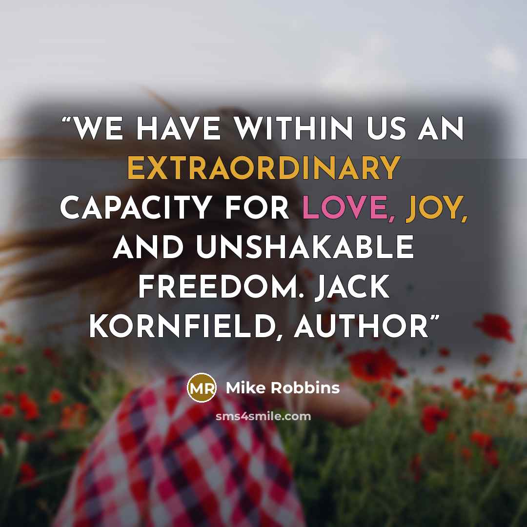 “WE HAVE WITHIN US AN EXTRAORDINARY CAPACITY FOR LOVE, JOY, AND UNSHAKABLE FREEDOM. JACK KORNFIELD, AUTHOR” quote by Mike Robbins