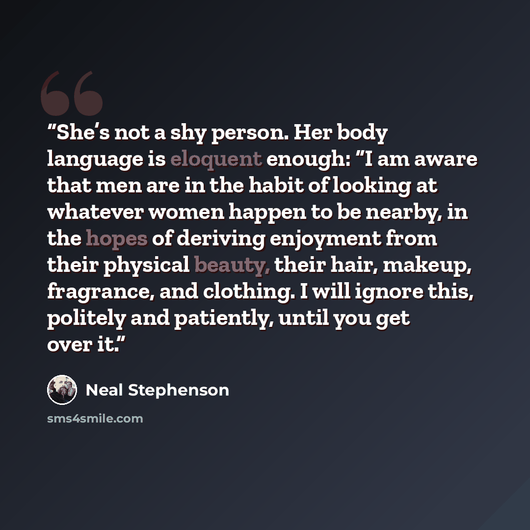 “She’s not a shy person. Her body language is eloquent enough: “I am aware that men are in the habit of looking at whatever women happen to be nearby, in the hopes of deriving enjoyment from their physical beauty, their hair, makeup, fragrance, and clothing. I will ignore this, politely and…” quote by Neal Stephenson