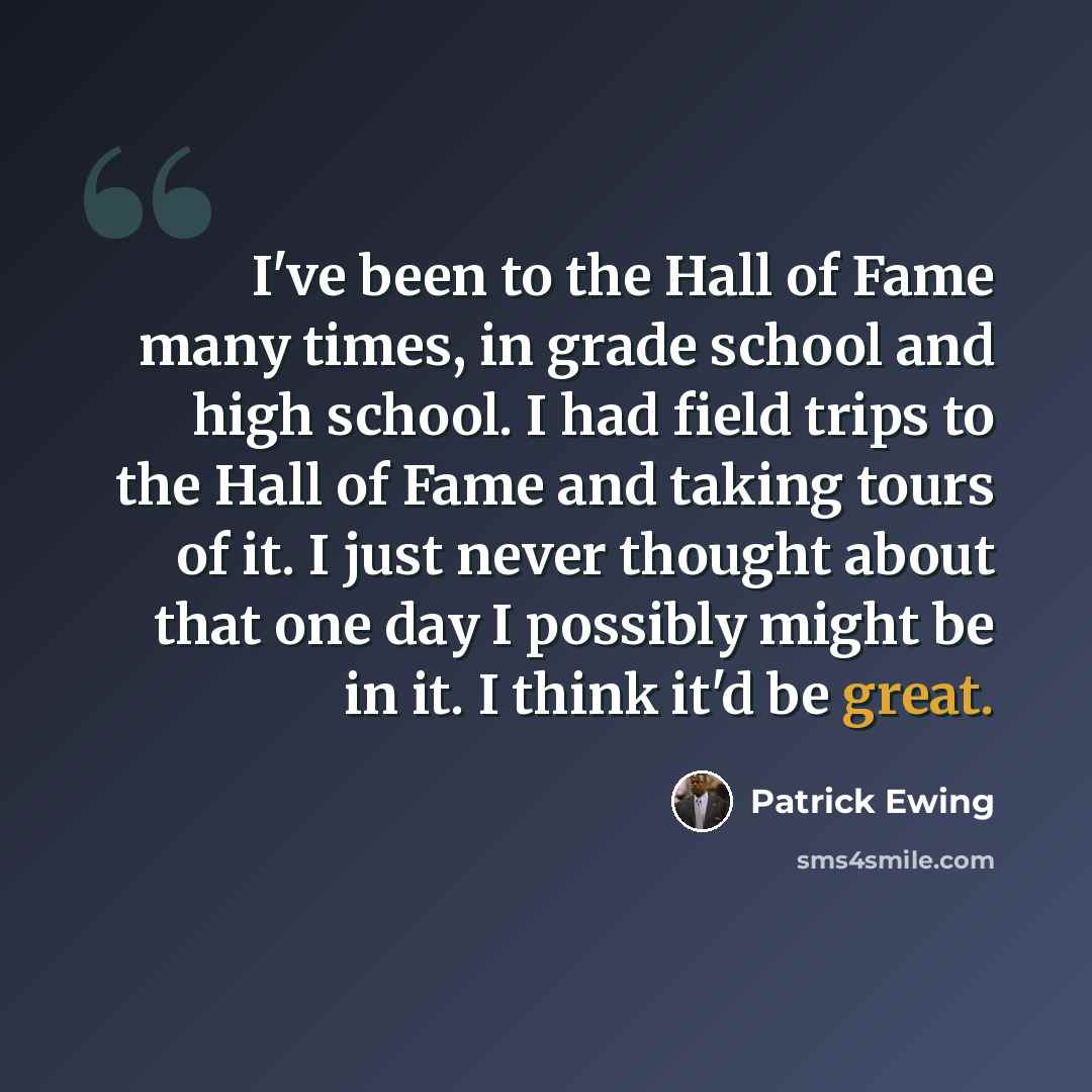 “I've been to the Hall of Fame many times, in grade school and high school. I had field trips to the Hall of Fame and taking tours of it. I just never thought about that one day I possibly might be in it. I think it'd be great.” quote by Patrick Ewing