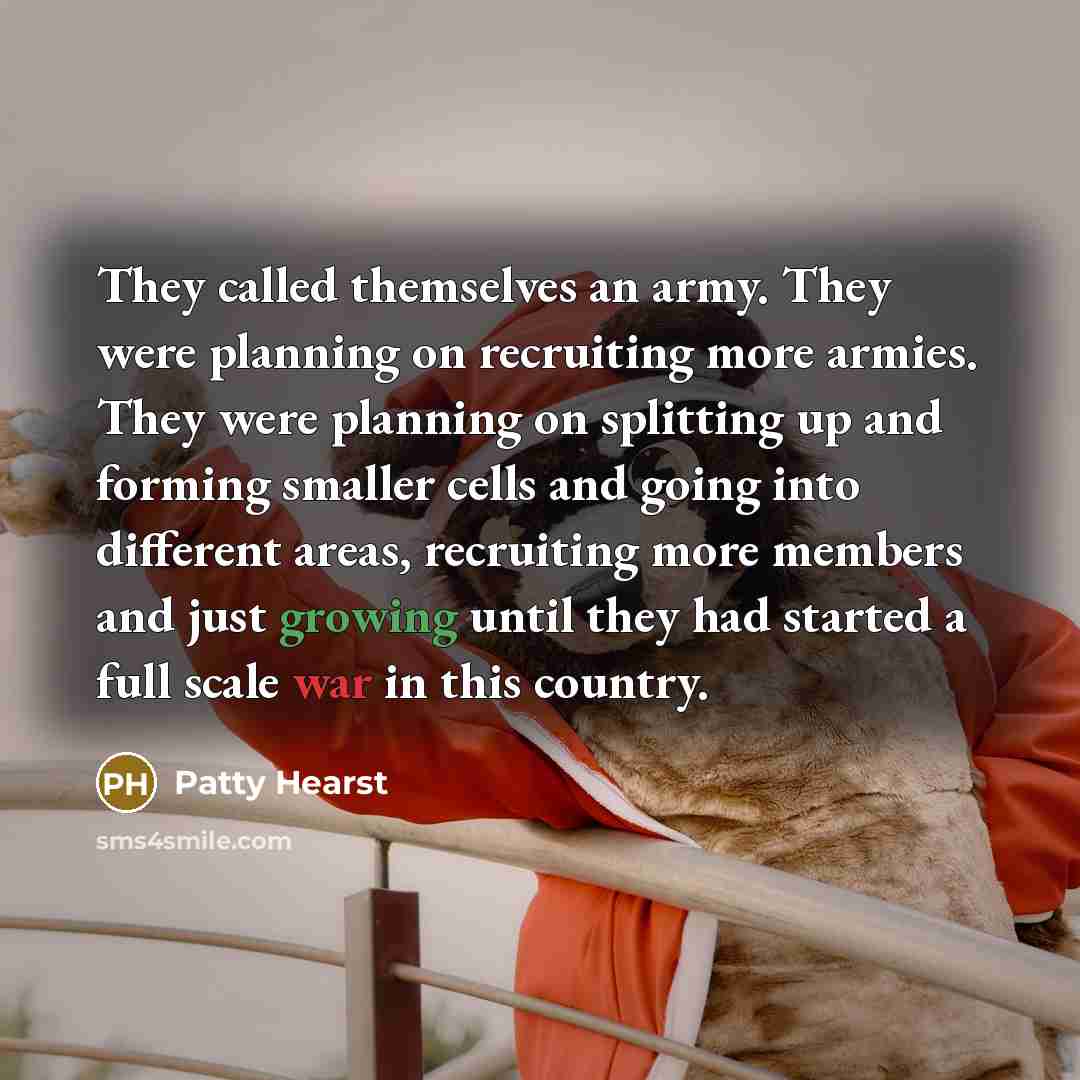 “They called themselves an army. They were planning on recruiting more armies. They were planning on splitting up and forming smaller cells and going into different areas, recruiting more members and just growing until they had started a full scale war in this country.” quote by Patty Hearst