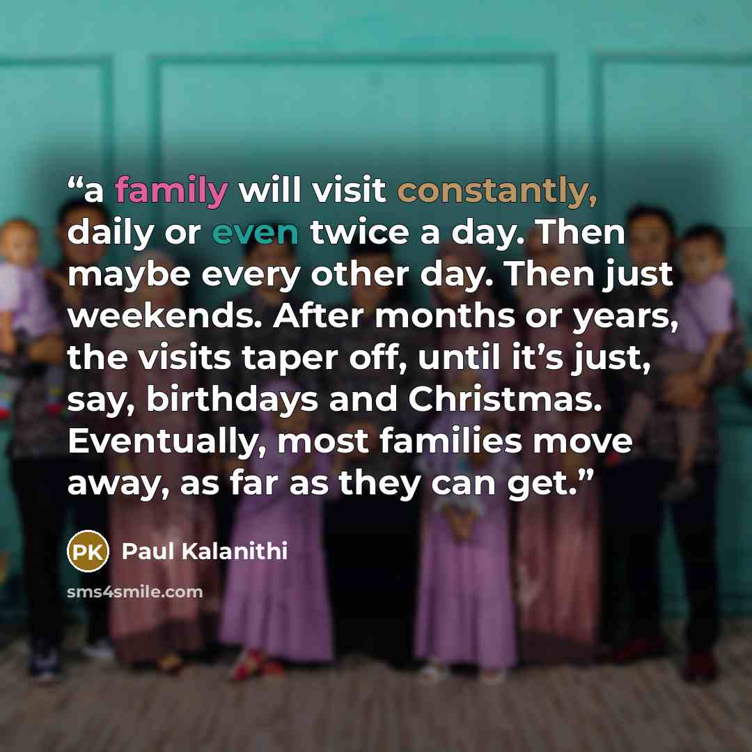 “a family will visit constantly, daily or even twice a day. Then maybe every other day. Then just weekends. After months or years, the visits taper off, until it’s just, say, birthdays and Christmas. Eventually, most families move away, as far as they can get.” quote by Paul Kalanithi