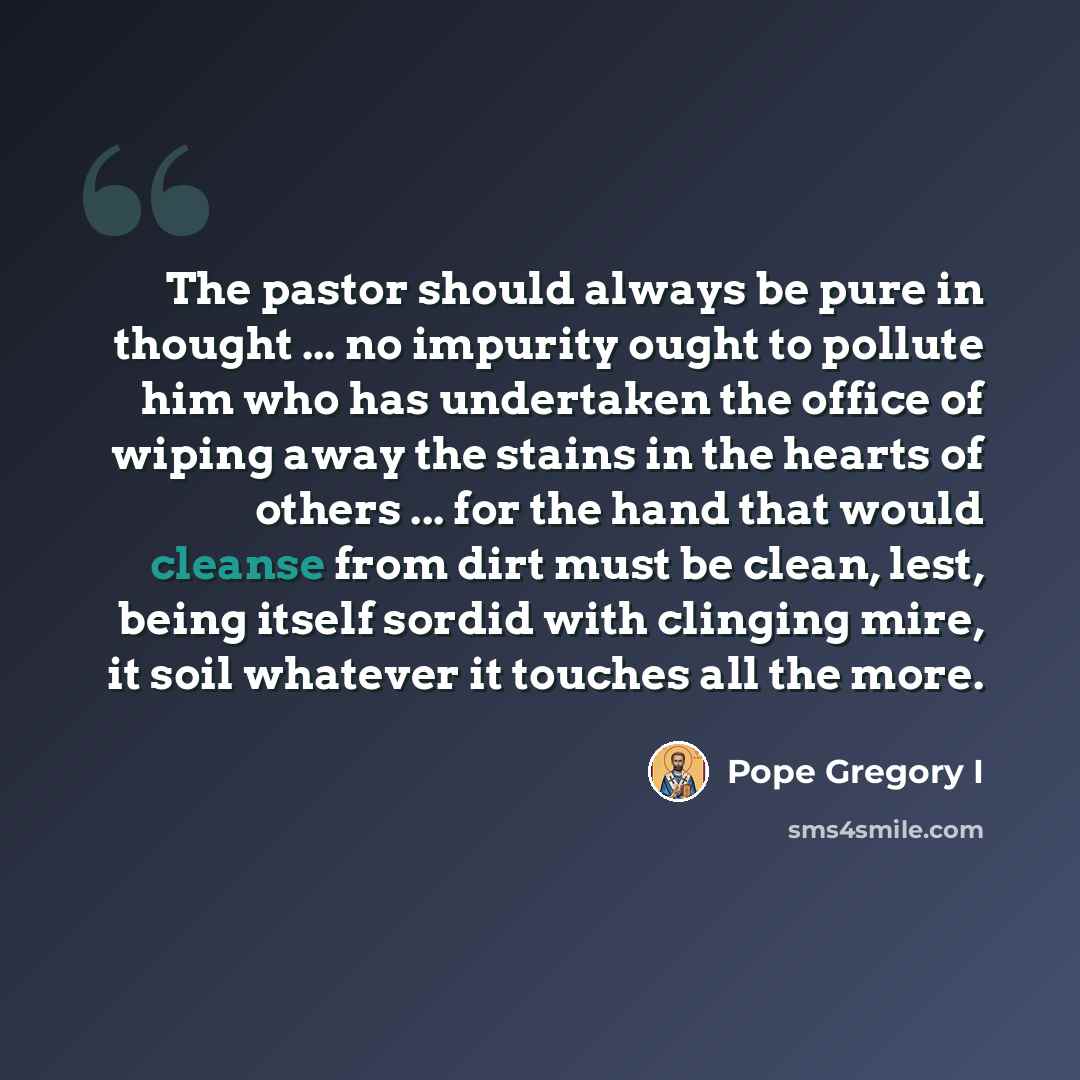 “The pastor should always be pure in thought ... no impurity ought to pollute him who has undertaken the office of wiping away the stains in the hearts of others ... for the hand that would cleanse from dirt must be clean, lest, being itself sordid with clinging mire, it soil whatever it touches…” quote by Pope Gregory I
