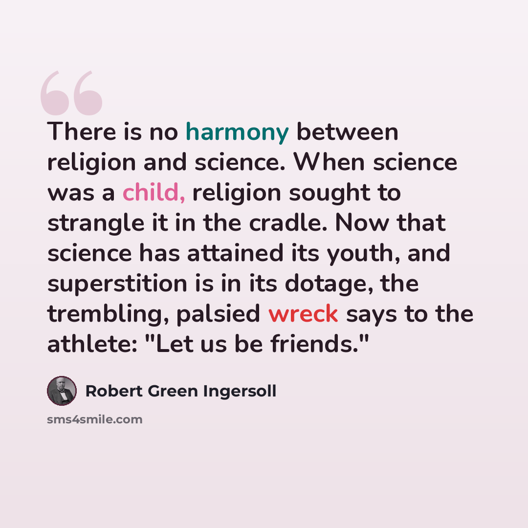 “There is no harmony between religion and science. When science was a child, religion sought to strangle it in the cradle. Now that science has attained its youth, and superstition is in its dotage, the trembling, palsied wreck says to the athlete: "Let us be friends."” quote by Robert Green Ingersoll