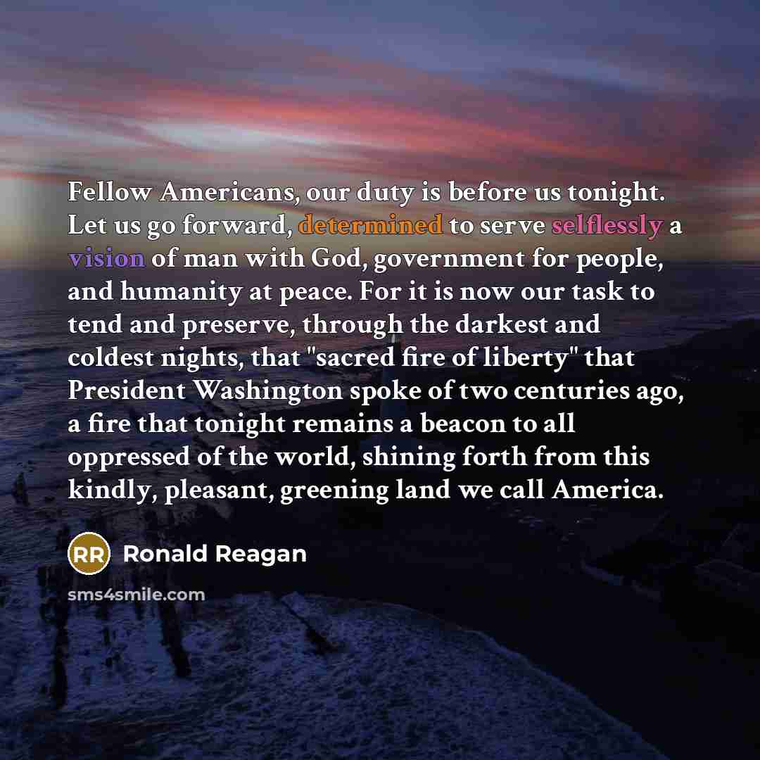 “Fellow Americans, our duty is before us tonight. Let us go forward, determined to serve selflessly a vision of man with God, government for people, and humanity at peace. For it is now our task to tend and preserve, through the darkest and coldest nights, that "sacred fire of liberty" that…” quote by Ronald Reagan
