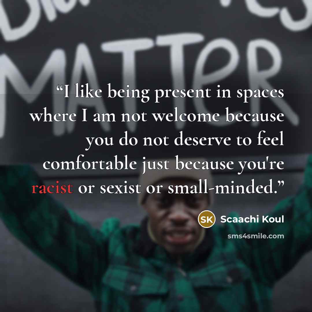 “I like being present in spaces where I am not welcome because you do not deserve to feel comfortable just because you're racist or sexist or small-minded.” quote by Scaachi Koul