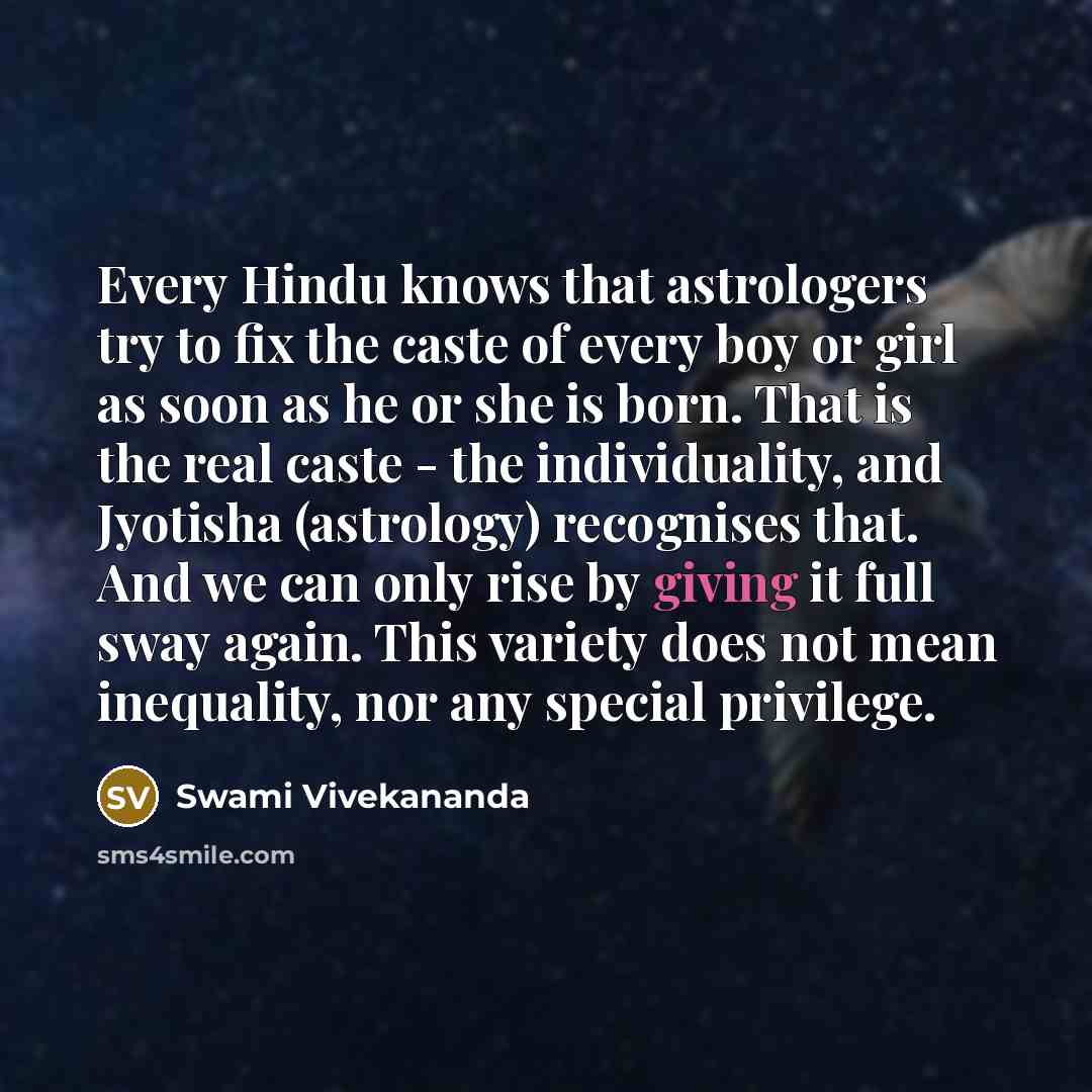 “Every Hindu knows that astrologers try to fix the caste of every boy or girl as soon as he or she is born. That is the real caste - the individuality, and Jyotisha (astrology) recognises that. And we can only rise by giving it full sway again. This variety does not mean inequality, nor any special…” quote by Swami Vivekananda