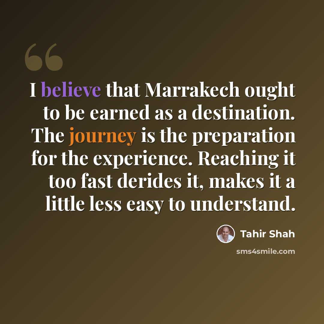 “I believe that Marrakech ought to be earned as a destination. The journey is the preparation for the experience. Reaching it too fast derides it, makes it a little less easy to understand.” quote by Tahir Shah