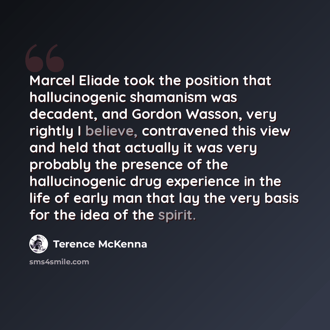 “Marcel Eliade took the position that hallucinogenic shamanism was decadent, and Gordon Wasson, very rightly I believe, contravened this view and held that actually it was very probably the presence of the hallucinogenic drug experience in the life of early man that lay the very basis for the idea…” quote by Terence McKenna