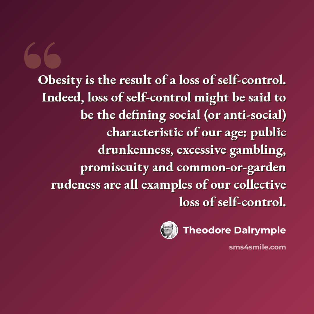 “Obesity is the result of a loss of self-control. Indeed, loss of self-control might be said to be the defining social (or anti-social) characteristic of our age: public drunkenness, excessive gambling, promiscuity and common-or-garden rudeness are all examples of our collective loss of self-control.” quote by Theodore Dalrymple