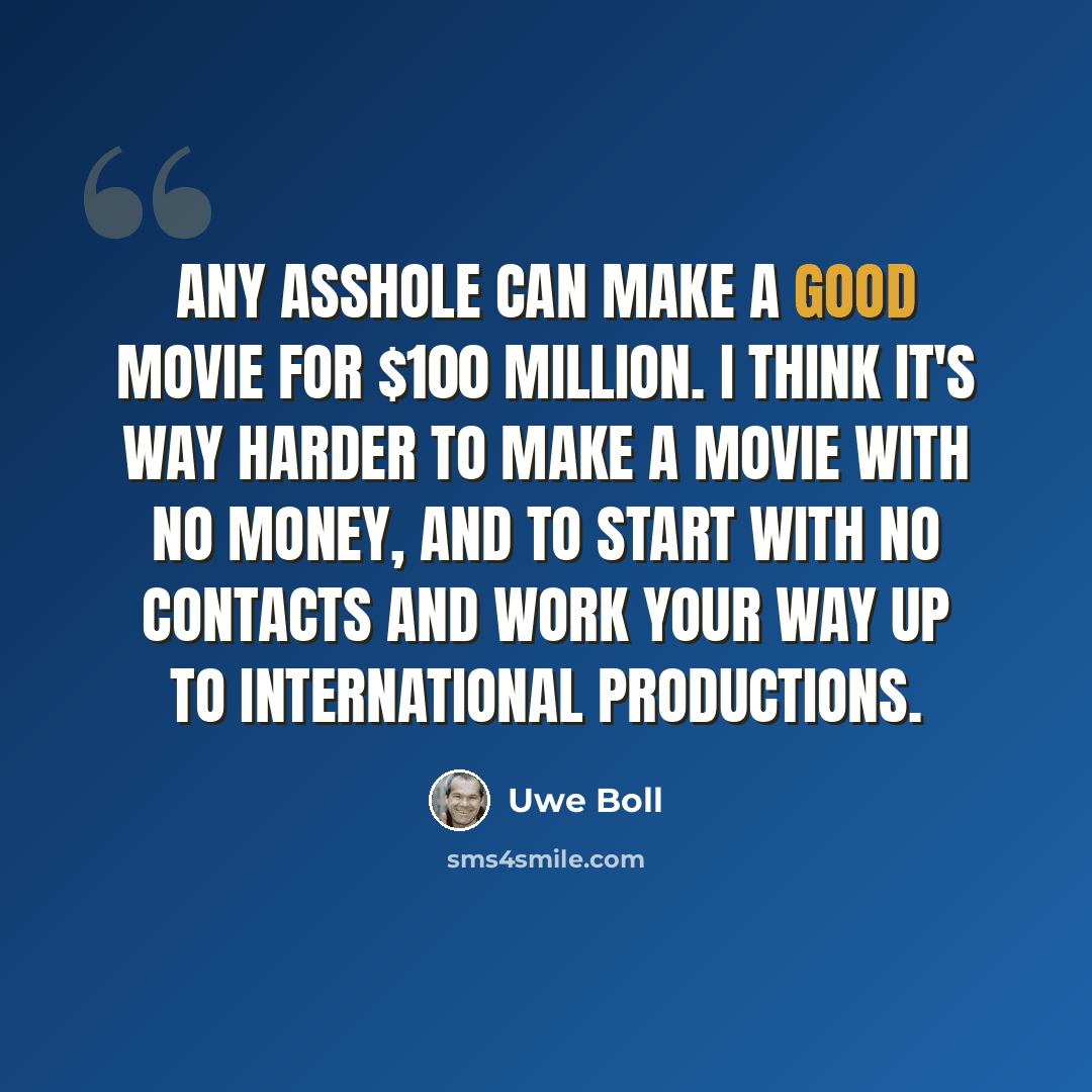 “Any asshole can make a good movie for $100 million. I think it's way harder to make a movie with no money, and to start with no contacts and work your way up to international productions.” quote by Uwe Boll