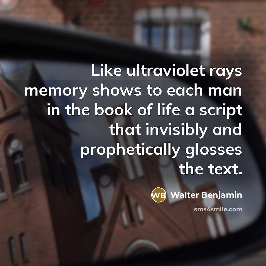 “Like ultraviolet rays memory shows to each man in the book of life a script that invisibly and prophetically glosses the text.” quote by Walter Benjamin