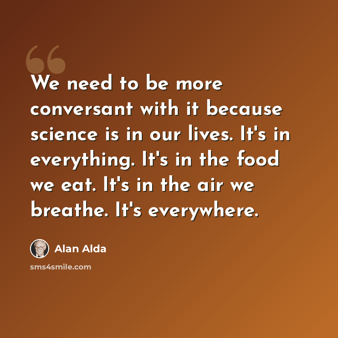 “We need to be more conversant with it because science is in our lives. It's in everything. It's in the food we eat. It's in the air we breathe. It's everywhere.” quote by Alan Alda