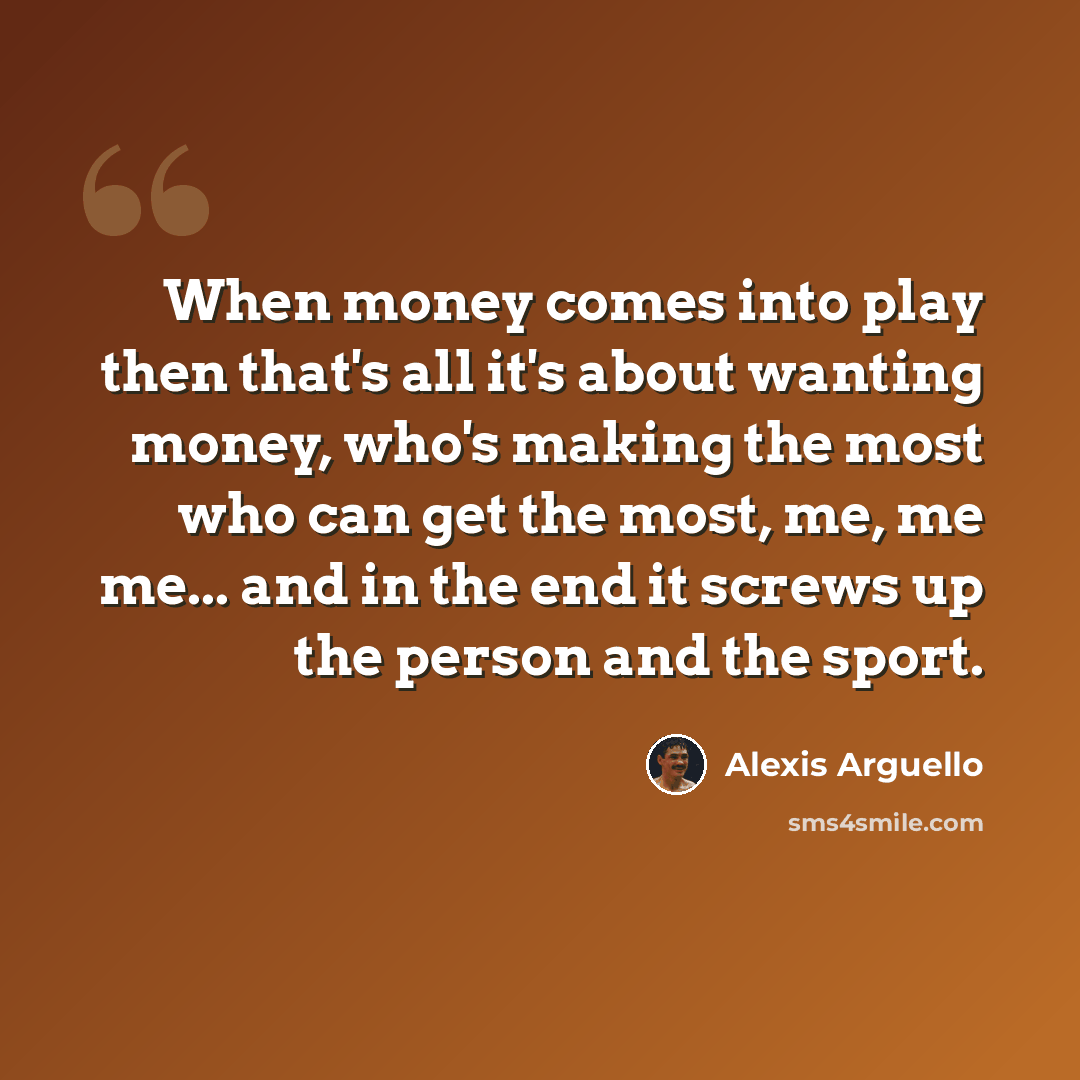 “When money comes into play then that's all it's about wanting money, who's making the most who can get the most, me, me me... and in the end it screws up the person and the sport.” quote by Alexis Arguello
