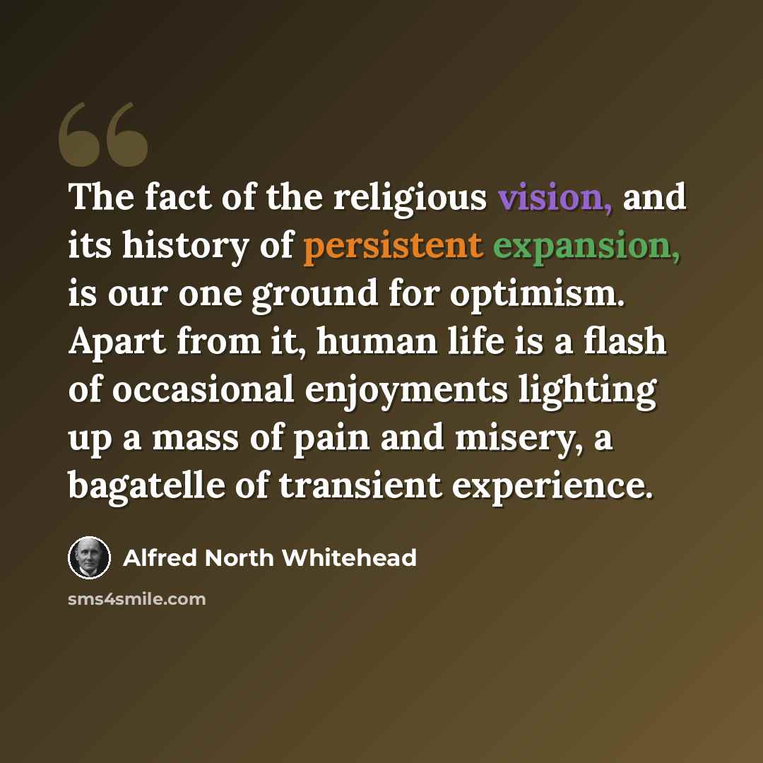 “The fact of the religious vision, and its history of persistent expansion, is our one ground for optimism. Apart from it, human life is a flash of occasional enjoyments lighting up a mass of pain and misery, a bagatelle of transient experience.” quote by Alfred North Whitehead