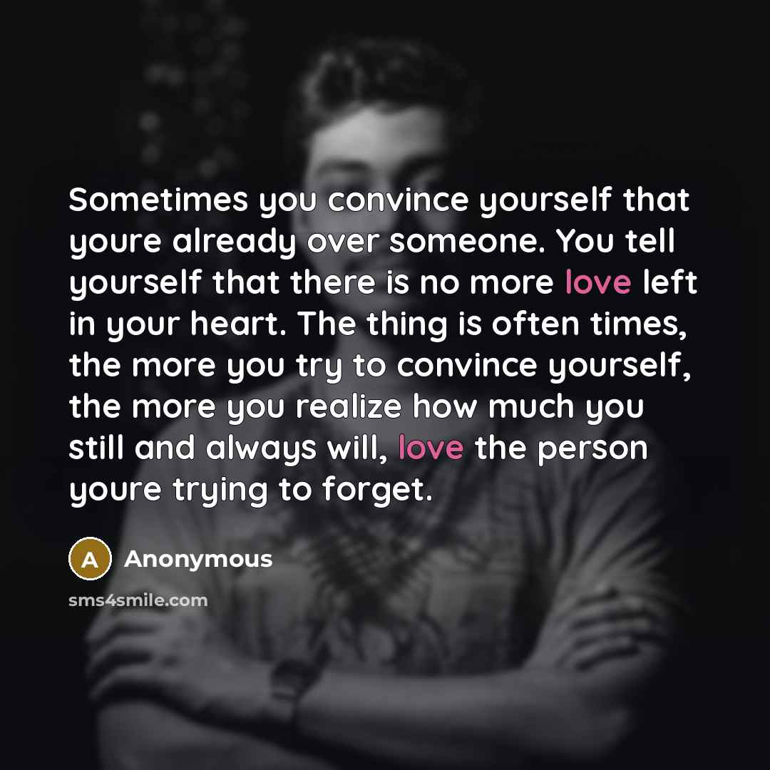“Sometimes you convince yourself that youre already over someone. You tell yourself that there is no more love left in your heart. The thing is often times, the more you try to convince yourself, the more you realize how much you still and always will, love the person youre trying to forget.” quote by Anonymous