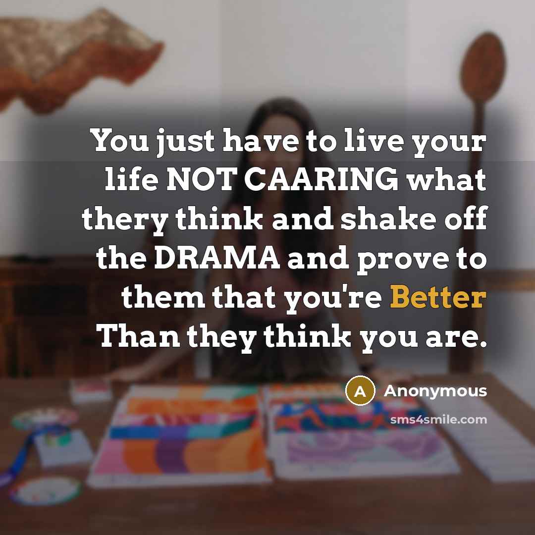 “You just have to live your life NOT CAARING what thery think and shake off the DRAMA and prove to them that you're Better Than they think you are.” quote by Anonymous