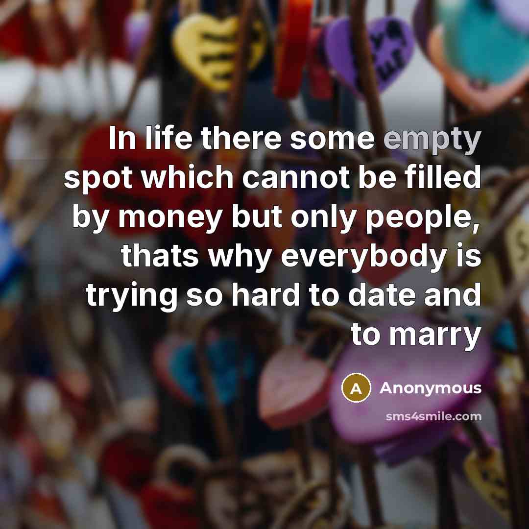 “In life there some empty spot which cannot be filled by money but only people, thats why everybody is trying so hard to date and to marry” quote by Anonymous