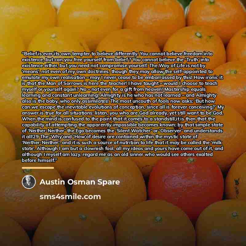 “Belief is ever its own tempter to believe differently. You cannot believe freedom into existence, but can you free yourself from belief ? You cannot believe the ‘Truth’ into existence either, but you need not compromise yourself. The Way of Life is not by ‘means’, not even of my own doctrines…” quote by Austin Osman Spare